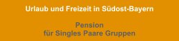 Urlaub und Freizeit in Südost-Bayern  Pension  für Singles Paare Gruppen